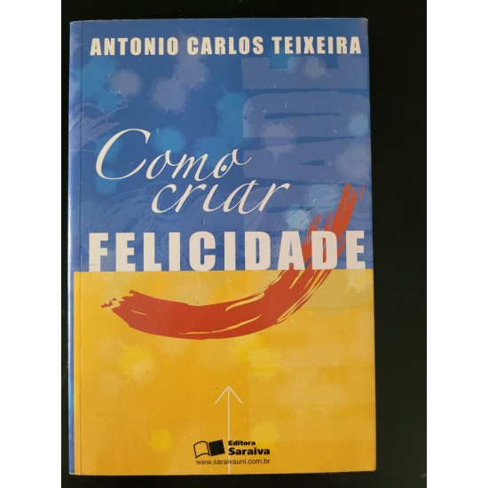 Como Criar Felicidade, Antonio Carlos Teixeira Como Criar Felicidade, Antonio Carlos Teixeira